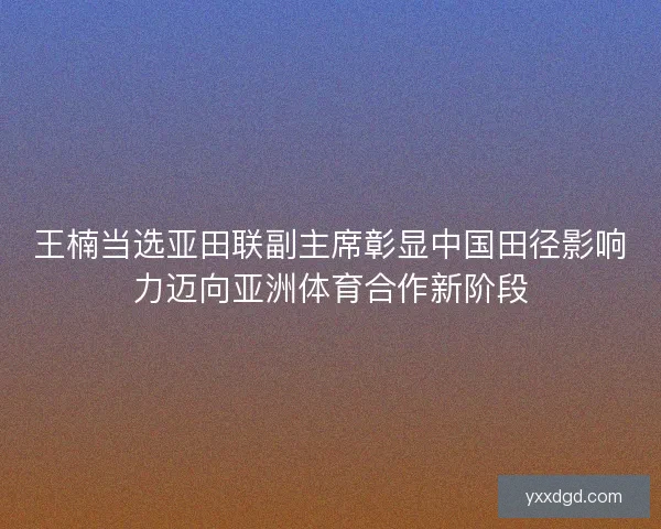 王楠当选亚田联副主席彰显中国田径影响力迈向亚洲体育合作新阶段