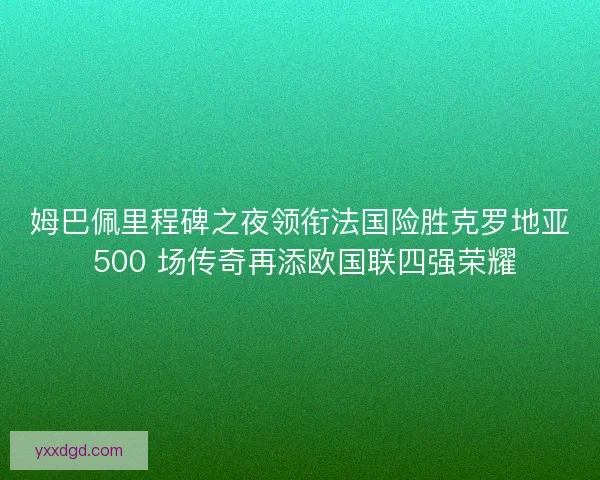 姆巴佩里程碑之夜领衔法国险胜克罗地亚 500 场传奇再添欧国联四强荣耀